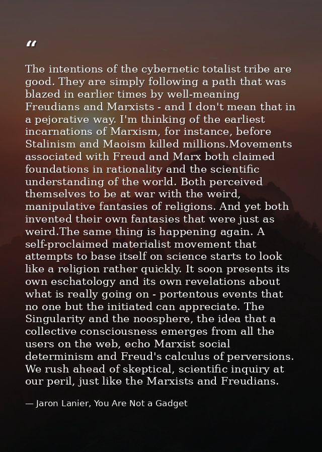 The intentions of the cybernetic totalist tribe are good. They are simply following a path that was blazed in earlier ti — Jaron Lanier, You Are Not a Gadget