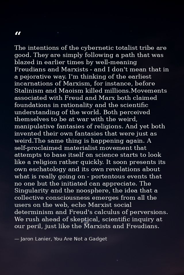 The intentions of the cybernetic totalist tribe are good. They are simply following a path that was blazed in earlier ti — Jaron Lanier, You Are Not a Gadget