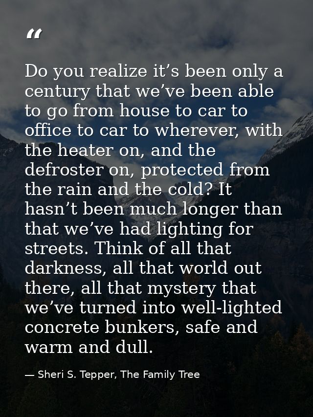 Do you realize it’s been only a century that we’ve been able to go from house to car to office to car to wherever, with  — Sheri S. Tepper, The Family Tree