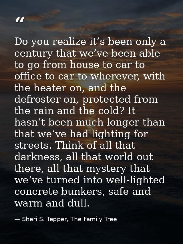 Do you realize it’s been only a century that we’ve been able to go from house to car to office to car to wherever, with  — Sheri S. Tepper, The Family Tree