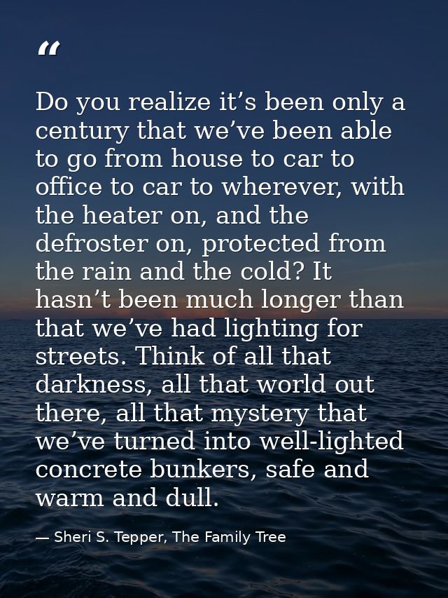 Do you realize it’s been only a century that we’ve been able to go from house to car to office to car to wherever, with  — Sheri S. Tepper, The Family Tree