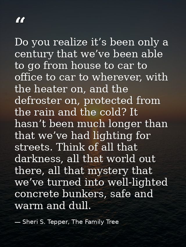 Do you realize it’s been only a century that we’ve been able to go from house to car to office to car to wherever, with  — Sheri S. Tepper, The Family Tree