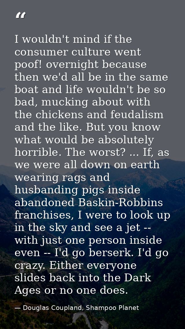 I wouldn't mind if the consumer culture went poof! overnight because then we'd all be in the same boat and life wouldn't — Douglas Coupland, Shampoo Planet
