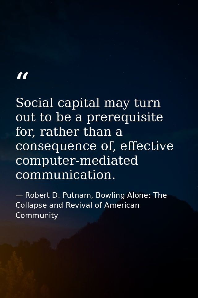 Social capital may turn out to be a prerequisite for, rather than a consequence of, effective computer-mediated communic — Robert D. Putnam, Bowling Alone: The Collapse and Revival of American Community