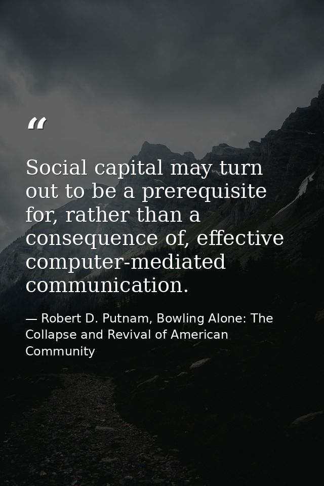 Social capital may turn out to be a prerequisite for, rather than a consequence of, effective computer-mediated communic — Robert D. Putnam, Bowling Alone: The Collapse and Revival of American Community