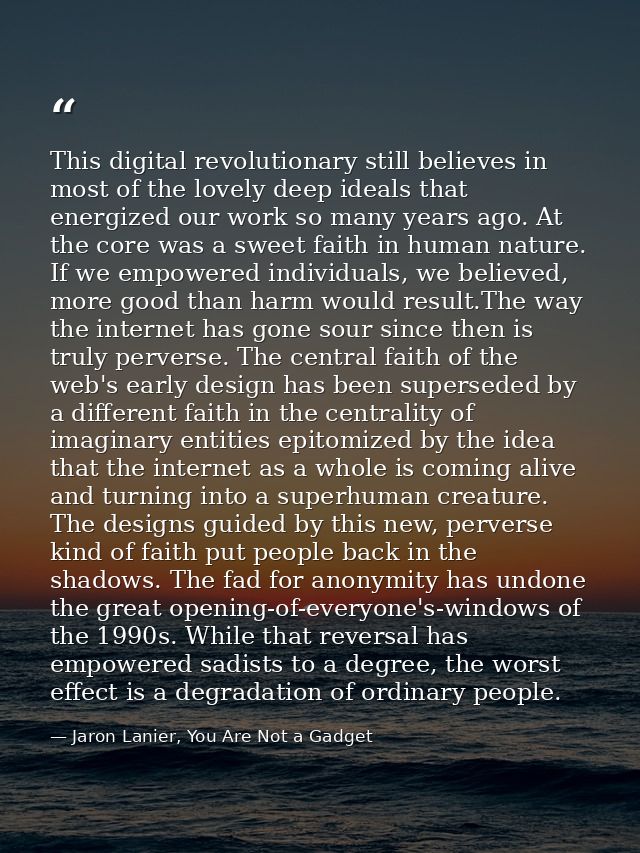 This digital revolutionary still believes in most of the lovely deep ideals that energized our work so many years ago. A — Jaron Lanier, You Are Not a Gadget