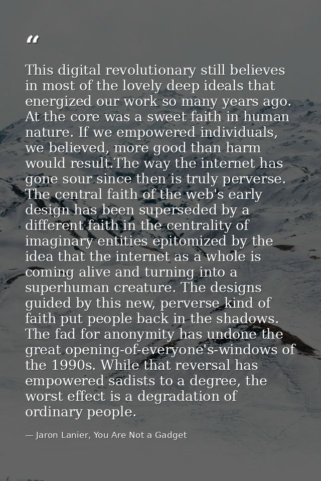 This digital revolutionary still believes in most of the lovely deep ideals that energized our work so many years ago. A — Jaron Lanier, You Are Not a Gadget