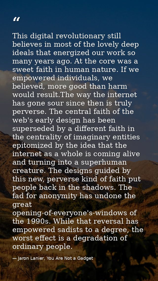 This digital revolutionary still believes in most of the lovely deep ideals that energized our work so many years ago. A — Jaron Lanier, You Are Not a Gadget
