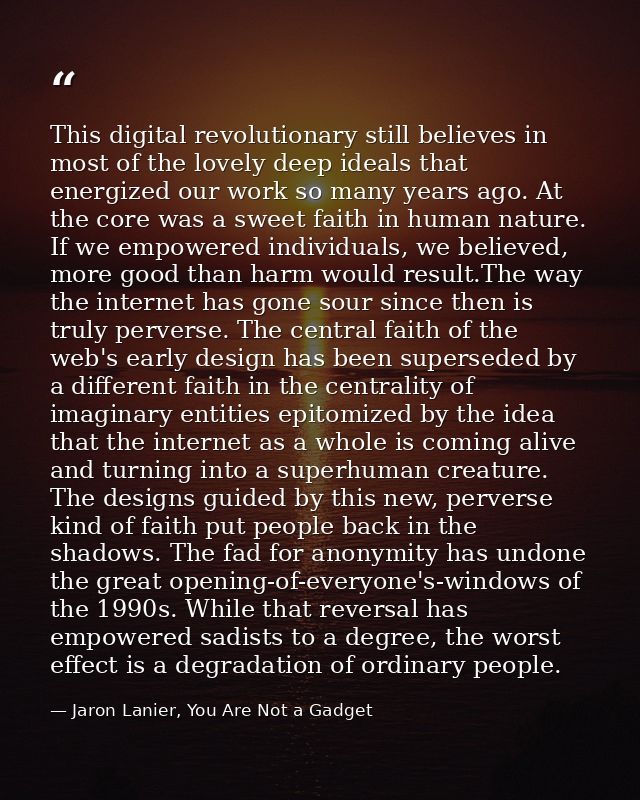 This digital revolutionary still believes in most of the lovely deep ideals that energized our work so many years ago. A — Jaron Lanier, You Are Not a Gadget