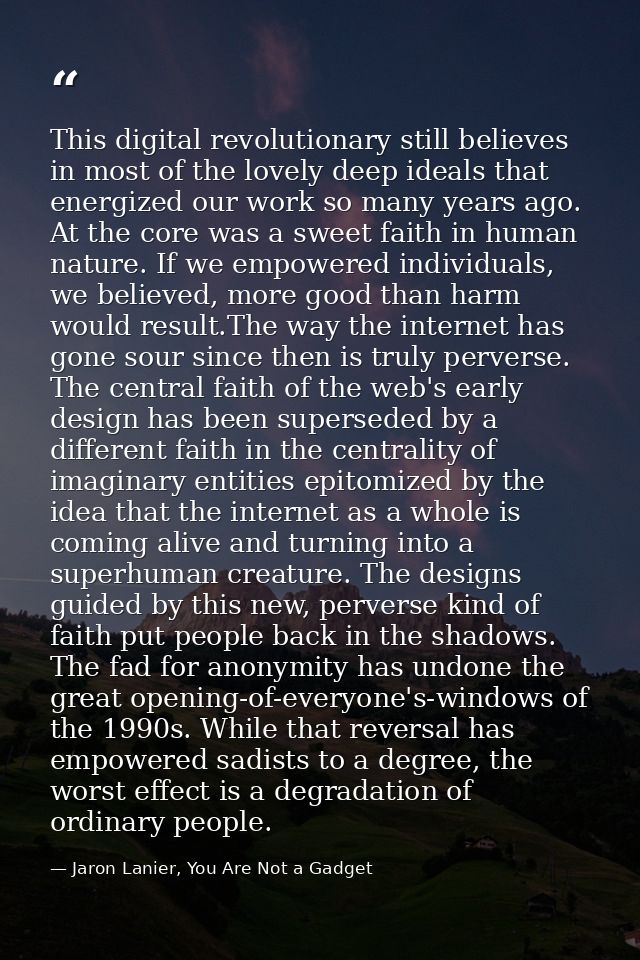 This digital revolutionary still believes in most of the lovely deep ideals that energized our work so many years ago. A — Jaron Lanier, You Are Not a Gadget