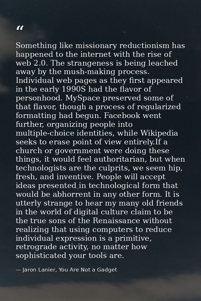 Something like missionary reductionism has happened to the internet with the rise of web 2.0. The strangeness is being l — Jaron Lanier, You Are Not a Gadget