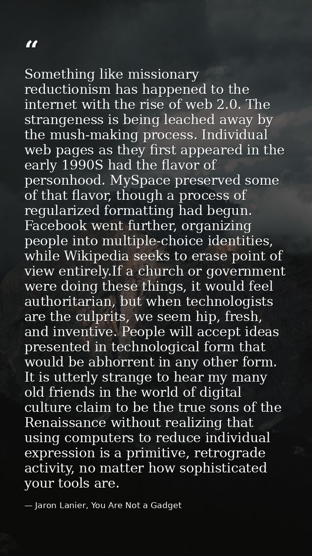Something like missionary reductionism has happened to the internet with the rise of web 2.0. The strangeness is being l — Jaron Lanier, You Are Not a Gadget