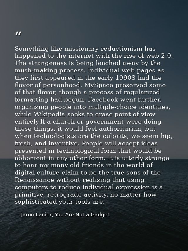 Something like missionary reductionism has happened to the internet with the rise of web 2.0. The strangeness is being l — Jaron Lanier, You Are Not a Gadget