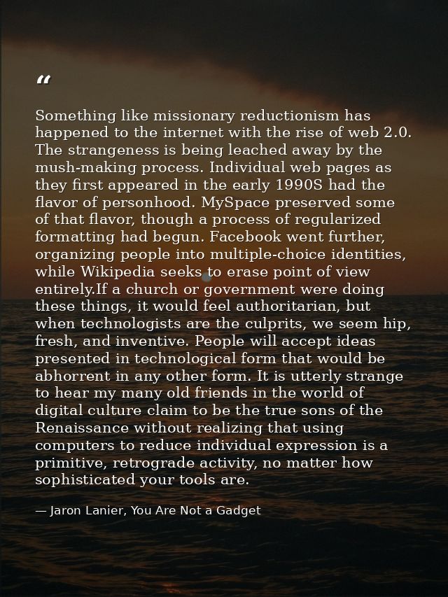 Something like missionary reductionism has happened to the internet with the rise of web 2.0. The strangeness is being l — Jaron Lanier, You Are Not a Gadget