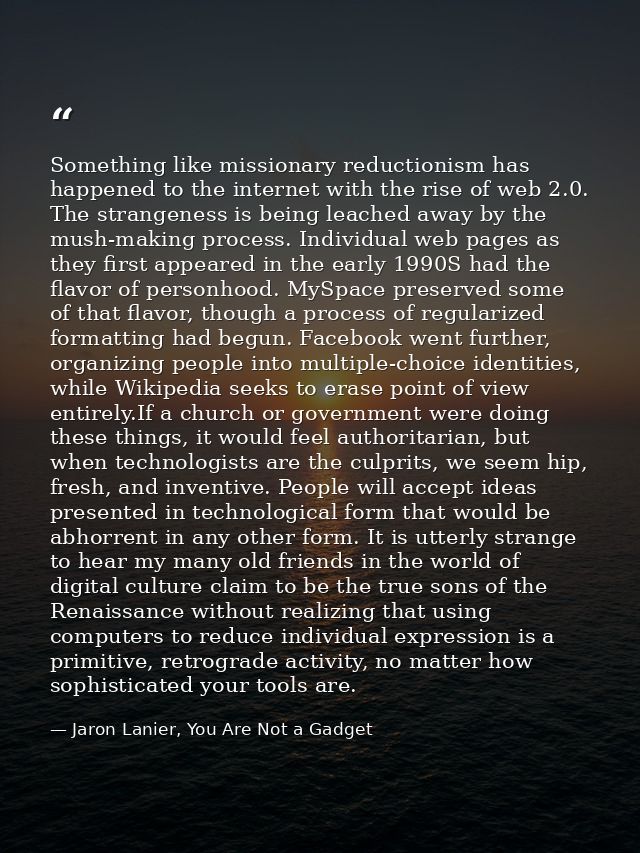Something like missionary reductionism has happened to the internet with the rise of web 2.0. The strangeness is being l — Jaron Lanier, You Are Not a Gadget