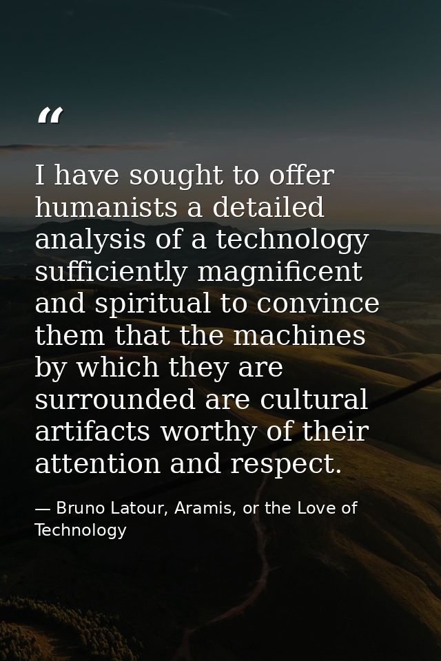 I have sought to offer humanists a detailed analysis of a technology sufficiently magnificent and spiritual to convince  — Bruno Latour, Aramis, or the Love of Technology