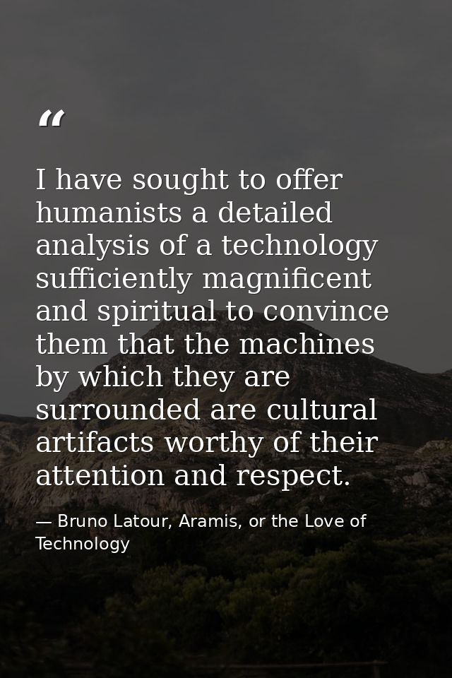I have sought to offer humanists a detailed analysis of a technology sufficiently magnificent and spiritual to convince  — Bruno Latour, Aramis, or the Love of Technology