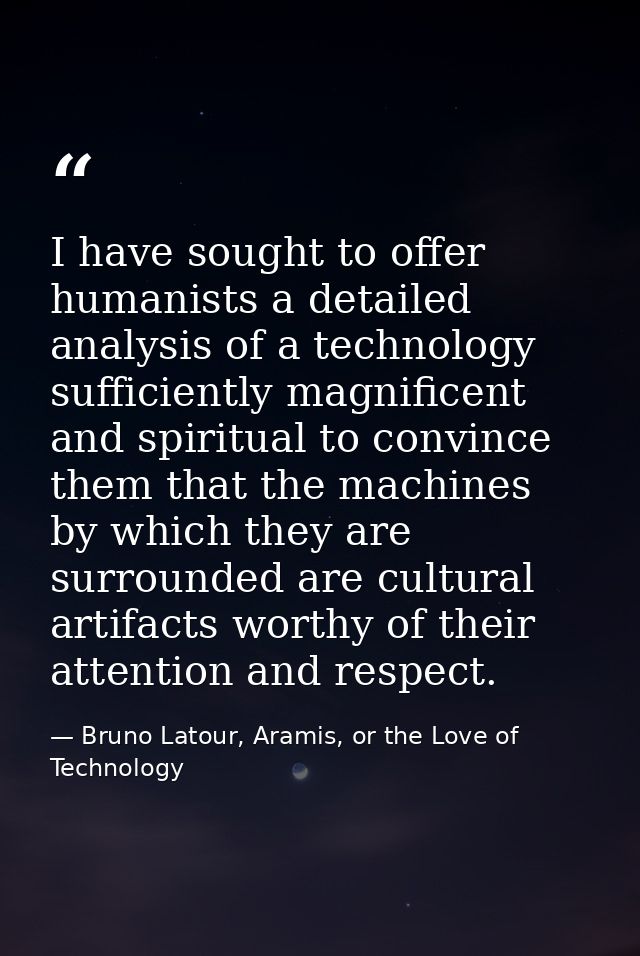 I have sought to offer humanists a detailed analysis of a technology sufficiently magnificent and spiritual to convince  — Bruno Latour, Aramis, or the Love of Technology