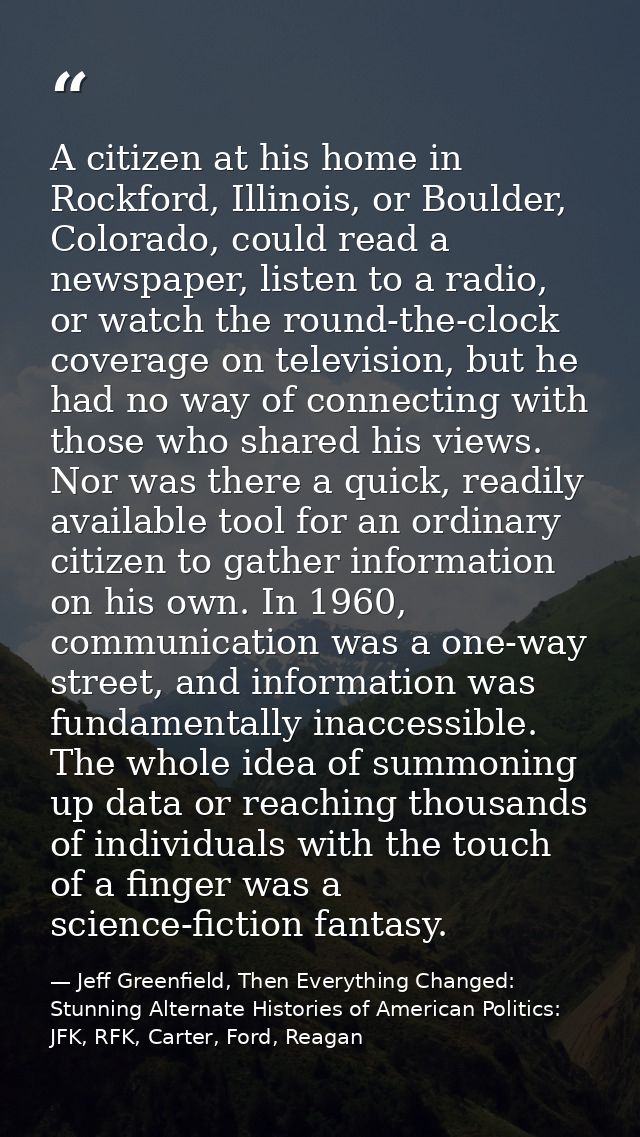 A citizen at his home in Rockford, Illinois, or Boulder, Colorado, could read a newspaper, listen to a radio, or watch t — Jeff Greenfield, Then Everything Changed: Stunning Alternate Histories of American Politics: JFK, RFK, Carter, Ford, Reagan