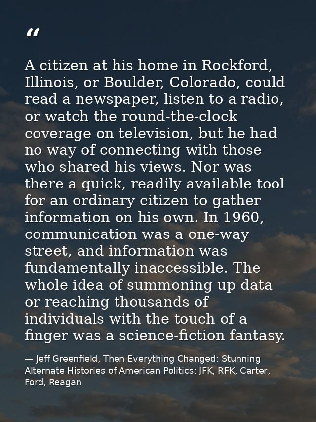 A citizen at his home in Rockford, Illinois, or Boulder, Colorado, could read a newspaper, listen to a radio, or watch t — Jeff Greenfield, Then Everything Changed: Stunning Alternate Histories of American Politics: JFK, RFK, Carter, Ford, Reagan