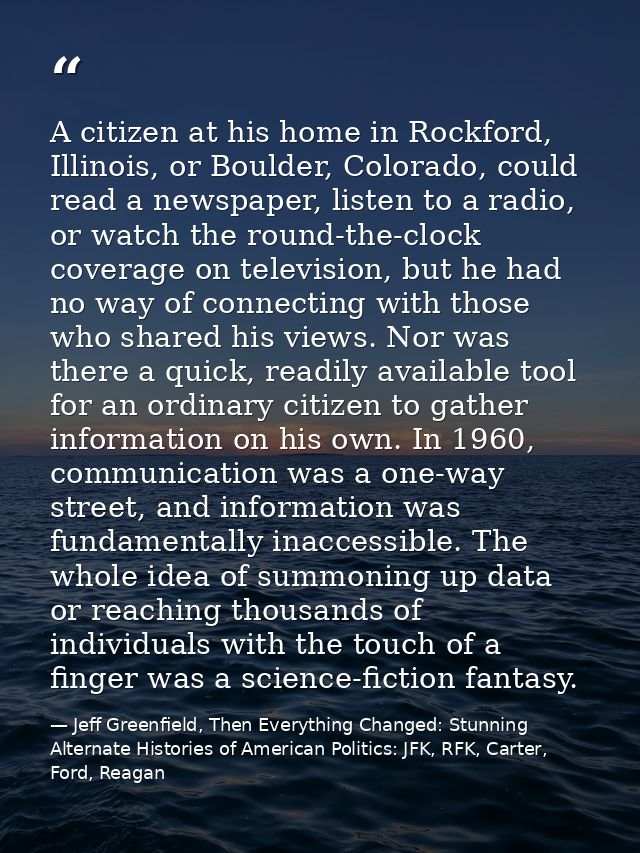 A citizen at his home in Rockford, Illinois, or Boulder, Colorado, could read a newspaper, listen to a radio, or watch t — Jeff Greenfield, Then Everything Changed: Stunning Alternate Histories of American Politics: JFK, RFK, Carter, Ford, Reagan