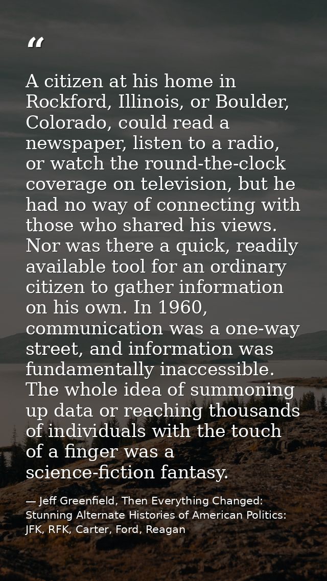 A citizen at his home in Rockford, Illinois, or Boulder, Colorado, could read a newspaper, listen to a radio, or watch t — Jeff Greenfield, Then Everything Changed: Stunning Alternate Histories of American Politics: JFK, RFK, Carter, Ford, Reagan