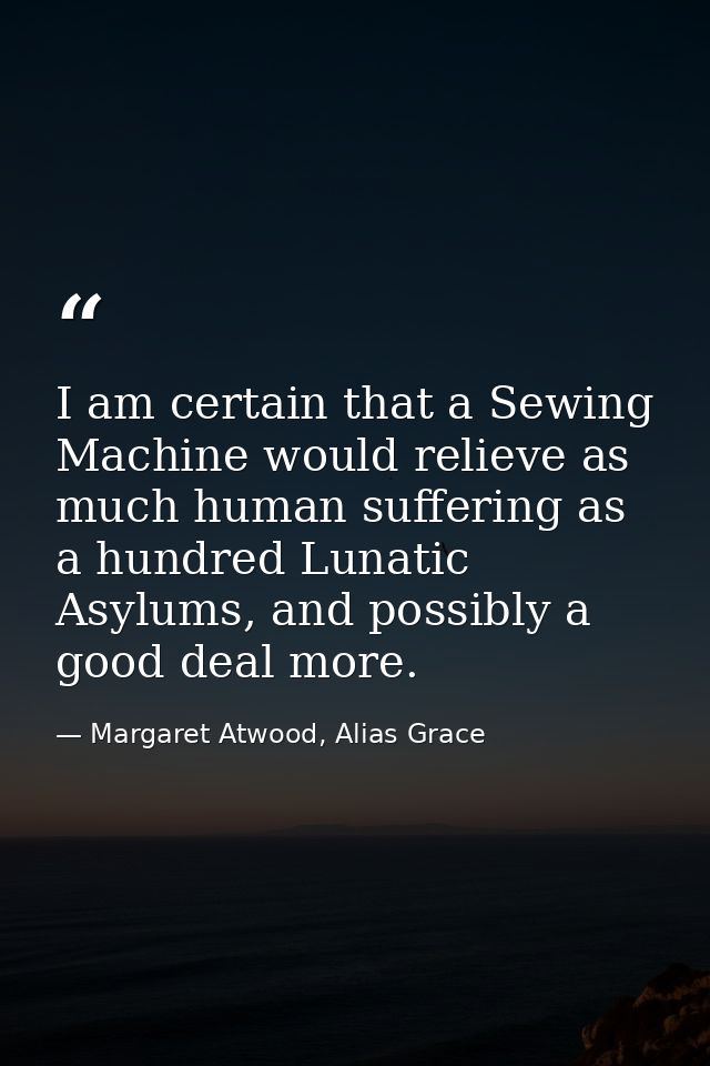 I am certain that a Sewing Machine would relieve as much human suffering as a hundred Lunatic Asylums, and possibly a go — Margaret Atwood, Alias Grace
