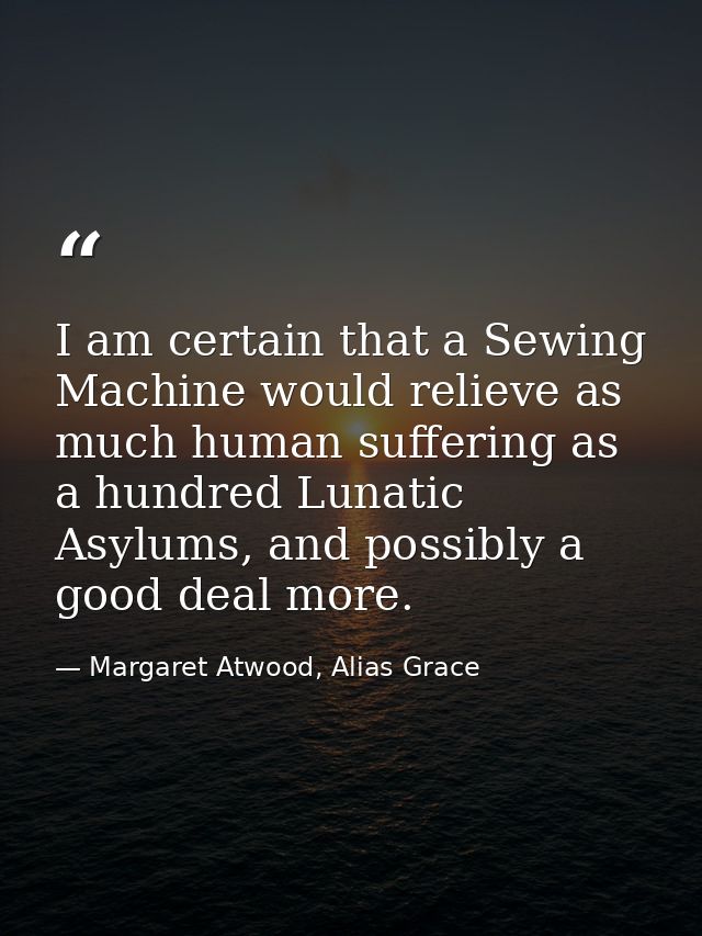 I am certain that a Sewing Machine would relieve as much human suffering as a hundred Lunatic Asylums, and possibly a go — Margaret Atwood, Alias Grace