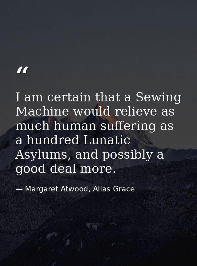 I am certain that a Sewing Machine would relieve as much human suffering as a hundred Lunatic Asylums, and possibly a go — Margaret Atwood, Alias Grace