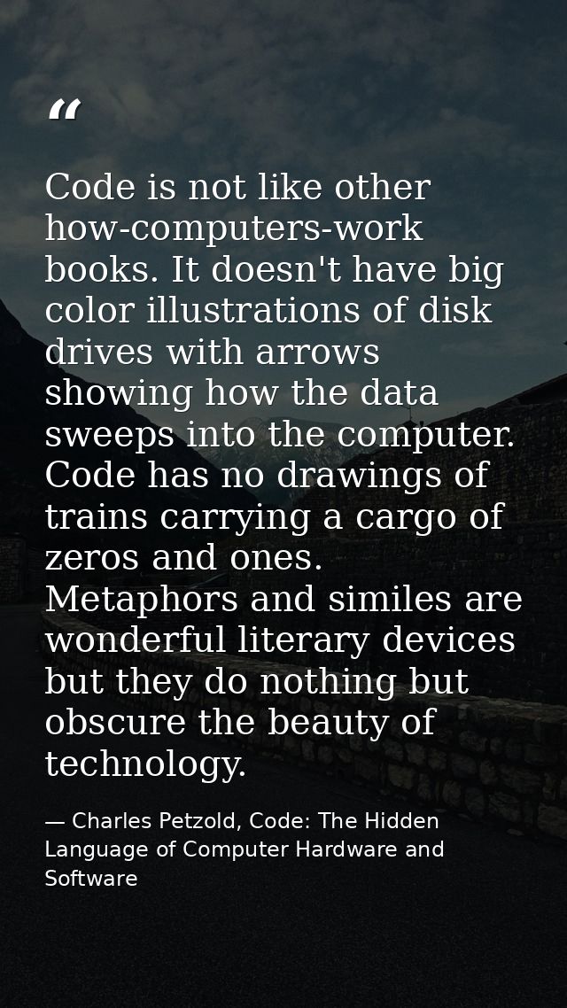 Code is not like other how-computers-work books. It doesn't have big color illustrations of disk drives with arrows show — Charles Petzold, Code: The Hidden Language of Computer Hardware and Software