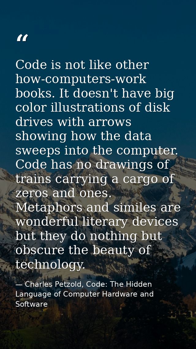 Code is not like other how-computers-work books. It doesn't have big color illustrations of disk drives with arrows show — Charles Petzold, Code: The Hidden Language of Computer Hardware and Software