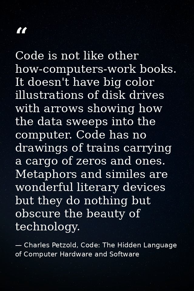 Code is not like other how-computers-work books. It doesn't have big color illustrations of disk drives with arrows show — Charles Petzold, Code: The Hidden Language of Computer Hardware and Software