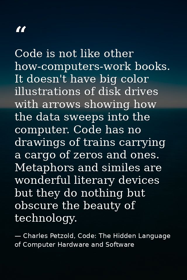 Code is not like other how-computers-work books. It doesn't have big color illustrations of disk drives with arrows show — Charles Petzold, Code: The Hidden Language of Computer Hardware and Software