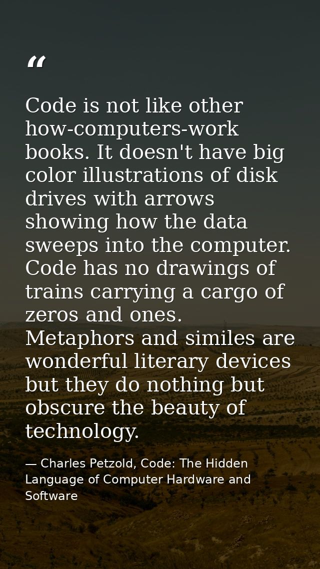 Code is not like other how-computers-work books. It doesn't have big color illustrations of disk drives with arrows show — Charles Petzold, Code: The Hidden Language of Computer Hardware and Software