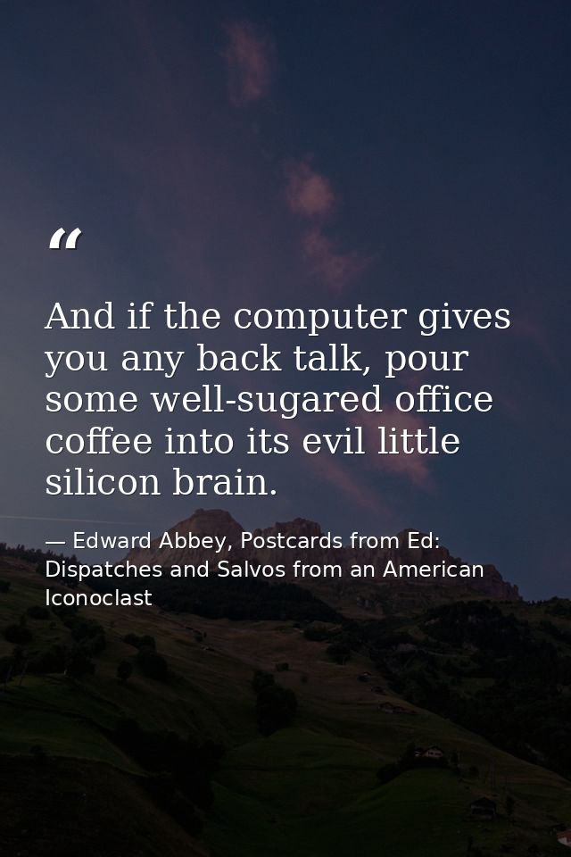 And if the computer gives you any back talk, pour some well-sugared office coffee into its evil little silicon brain. — Edward Abbey, Postcards from Ed: Dispatches and Salvos from an American Iconoclast