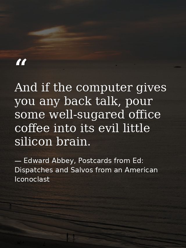 And if the computer gives you any back talk, pour some well-sugared office coffee into its evil little silicon brain. — Edward Abbey, Postcards from Ed: Dispatches and Salvos from an American Iconoclast