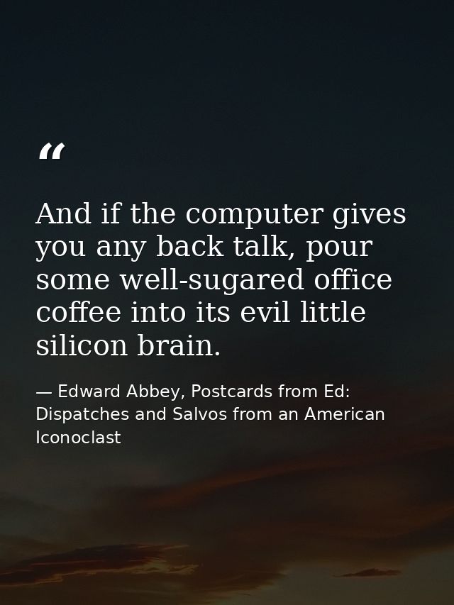 And if the computer gives you any back talk, pour some well-sugared office coffee into its evil little silicon brain. — Edward Abbey, Postcards from Ed: Dispatches and Salvos from an American Iconoclast