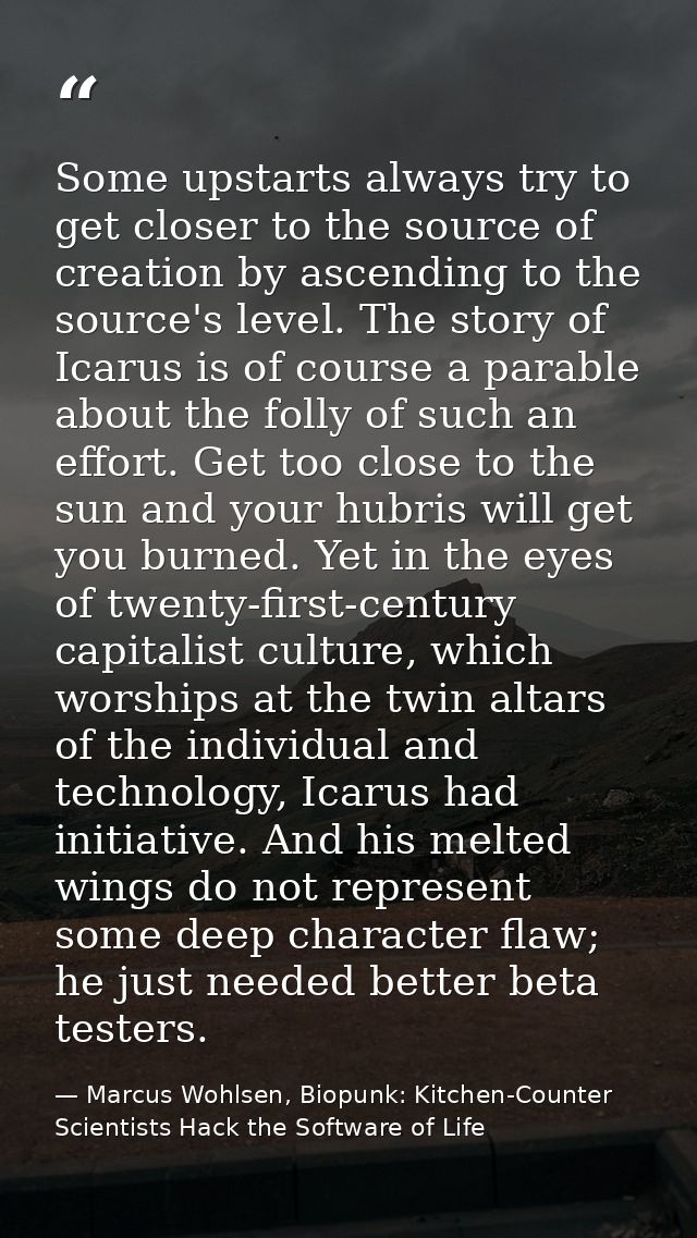 Some upstarts always try to get closer to the source of creation by ascending to the source's level. The story of Icarus — Marcus Wohlsen, Biopunk: Kitchen-Counter Scientists Hack the Software of Life