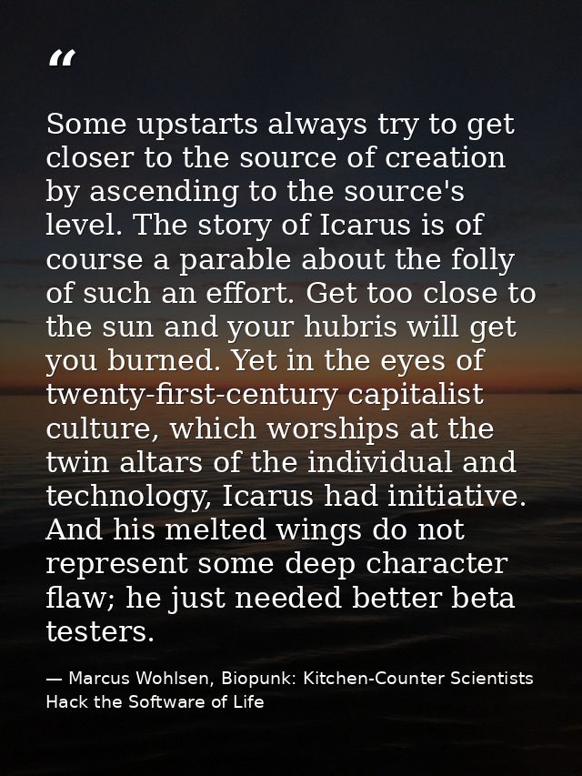 Some upstarts always try to get closer to the source of creation by ascending to the source's level. The story of Icarus — Marcus Wohlsen, Biopunk: Kitchen-Counter Scientists Hack the Software of Life