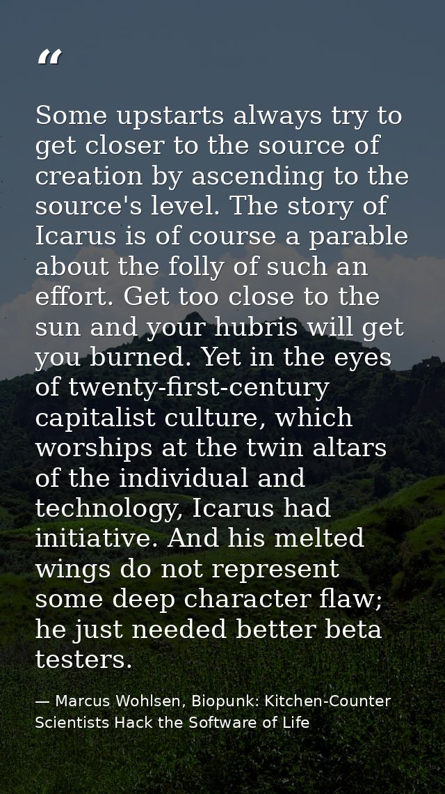 Some upstarts always try to get closer to the source of creation by ascending to the source's level. The story of Icarus — Marcus Wohlsen, Biopunk: Kitchen-Counter Scientists Hack the Software of Life