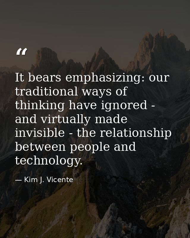 It bears emphasizing: our traditional ways of thinking have ignored - and virtually made invisible - the relationship be — Kim J. Vicente