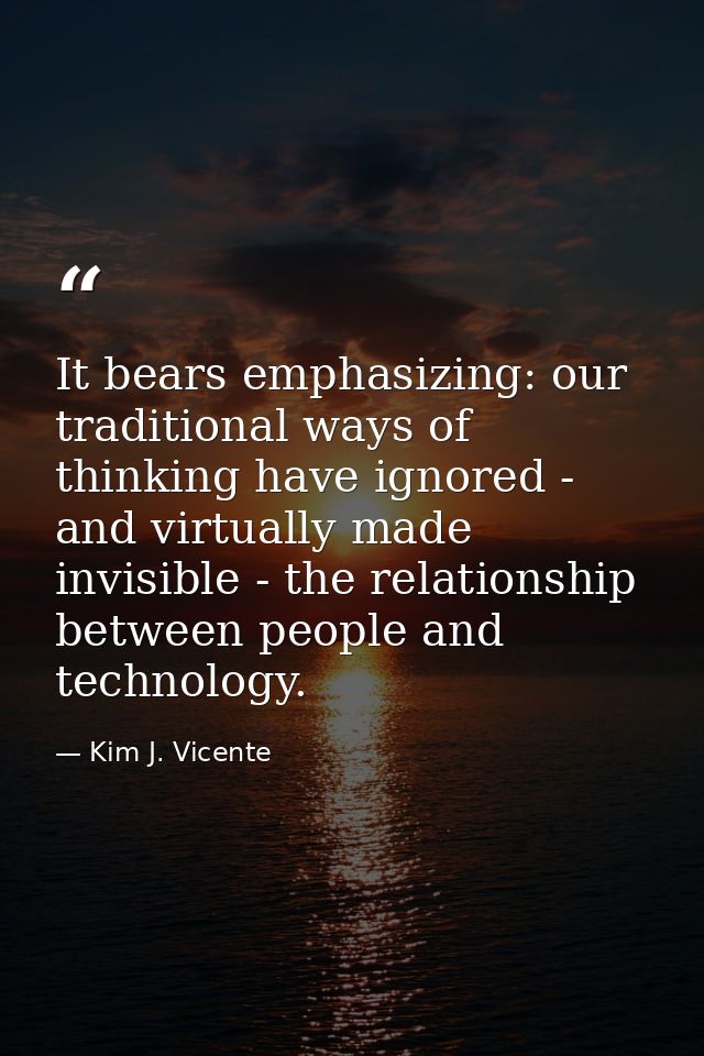 It bears emphasizing: our traditional ways of thinking have ignored - and virtually made invisible - the relationship be — Kim J. Vicente