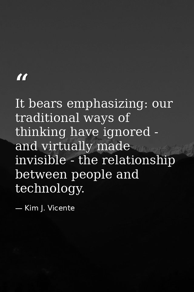 It bears emphasizing: our traditional ways of thinking have ignored - and virtually made invisible - the relationship be — Kim J. Vicente