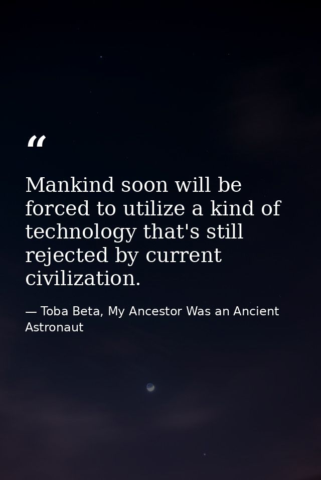 Mankind soon will be forced to utilize a kind of technology that's still rejected by current civilization. — Toba Beta, My Ancestor Was an Ancient Astronaut