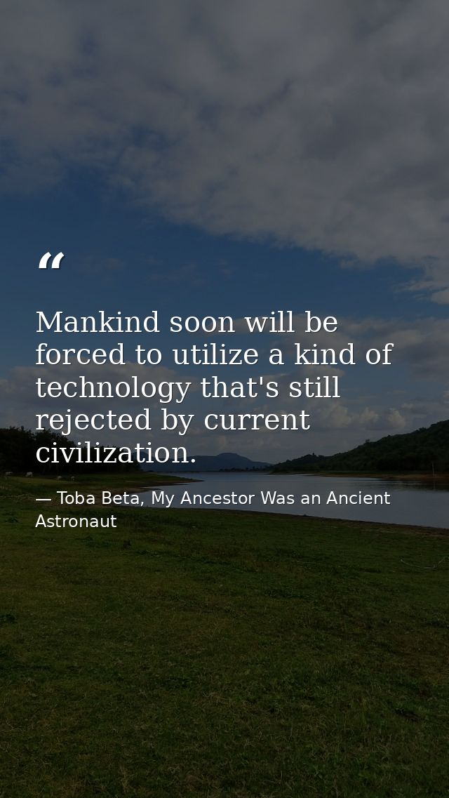 Mankind soon will be forced to utilize a kind of technology that's still rejected by current civilization. — Toba Beta, My Ancestor Was an Ancient Astronaut