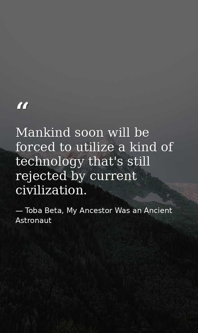 Mankind soon will be forced to utilize a kind of technology that's still rejected by current civilization. — Toba Beta, My Ancestor Was an Ancient Astronaut