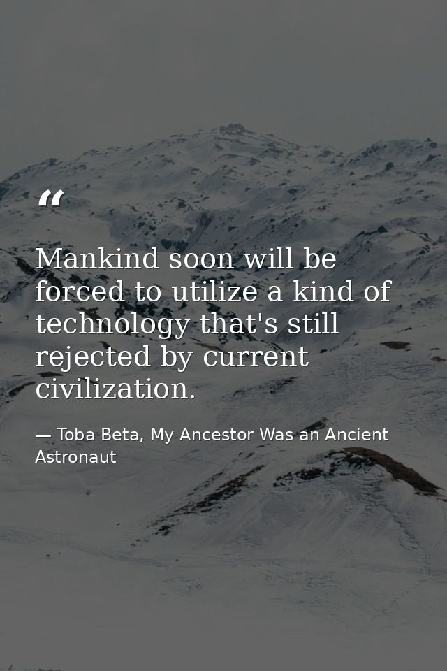 Mankind soon will be forced to utilize a kind of technology that's still rejected by current civilization. — Toba Beta, My Ancestor Was an Ancient Astronaut