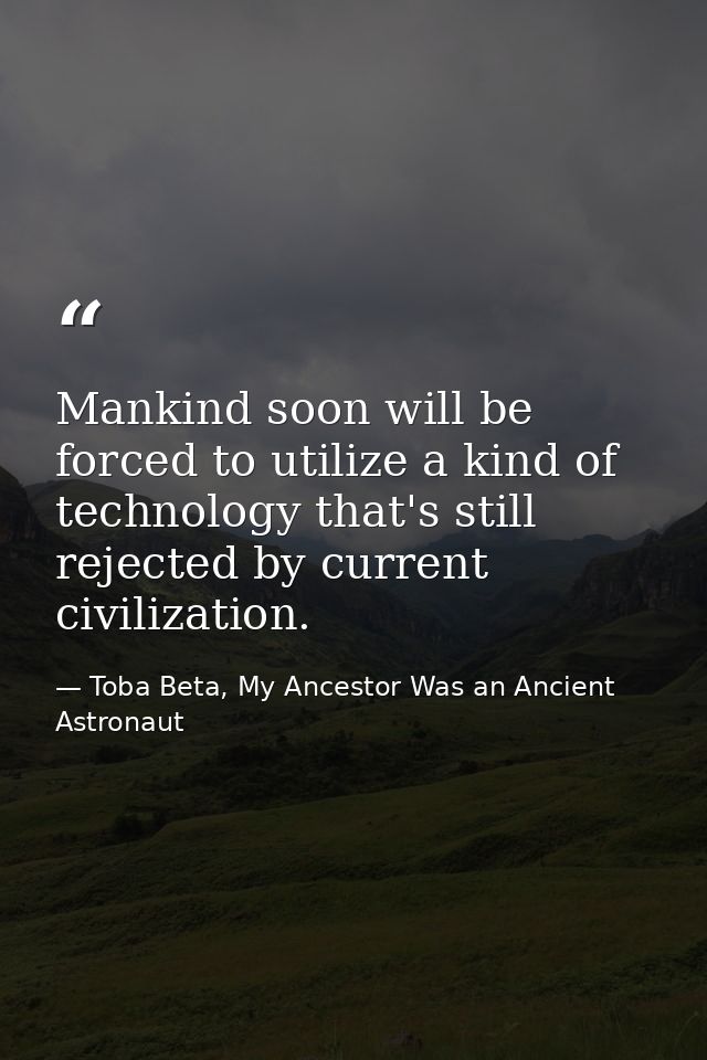 Mankind soon will be forced to utilize a kind of technology that's still rejected by current civilization. — Toba Beta, My Ancestor Was an Ancient Astronaut