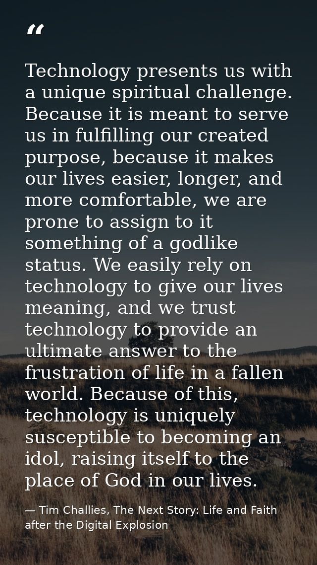 Technology presents us with a unique spiritual challenge. Because it is meant to serve us in fulfilling our created purp — Tim Challies, The Next Story: Life and Faith after the Digital Explosion