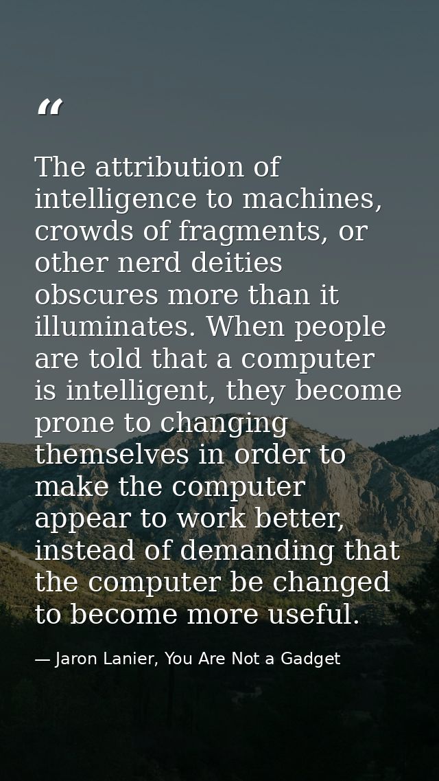 The attribution of intelligence to machines, crowds of fragments, or other nerd deities obscures more than it illuminate — Jaron Lanier, You Are Not a Gadget